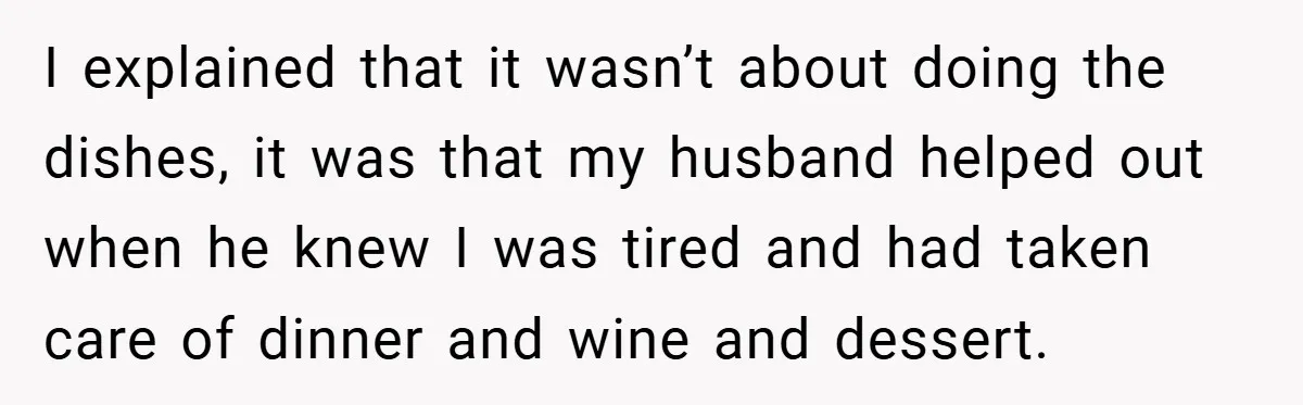 I explained that it wasn’t about doing the dishes, it was that my husband helped out when he knew I was tired and had taken care of dinner and wine...