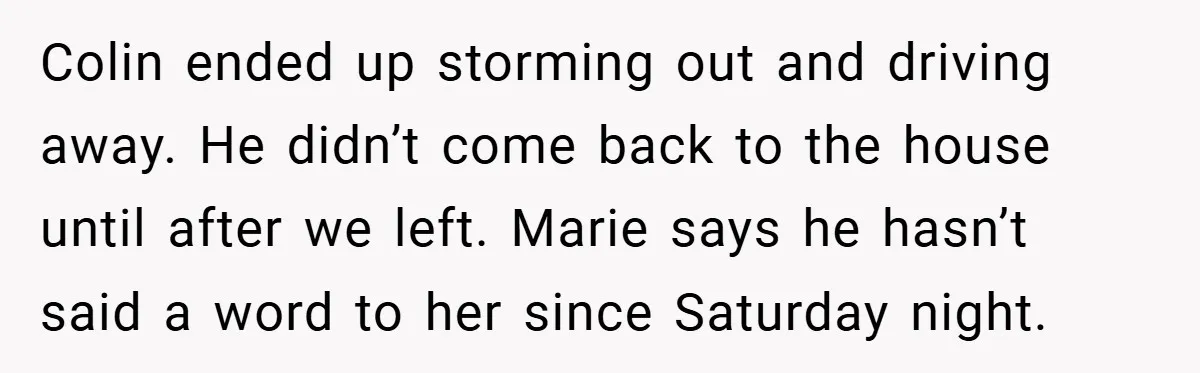 Colin ended up storming out and driving away. He didn’t come back to the house until after we left. Marie says he hasn’t said a word to her since Saturday...