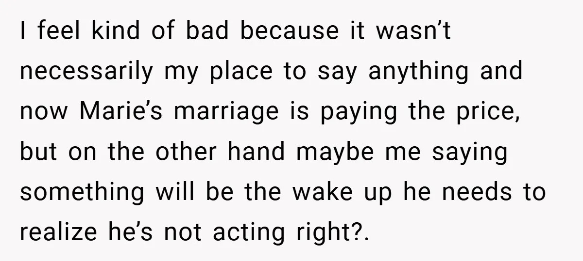 I feel kind of bad because it wasn’t necessarily my place to say anything and now Marie’s marriage is paying the price, but on the other hand maybe me saying...