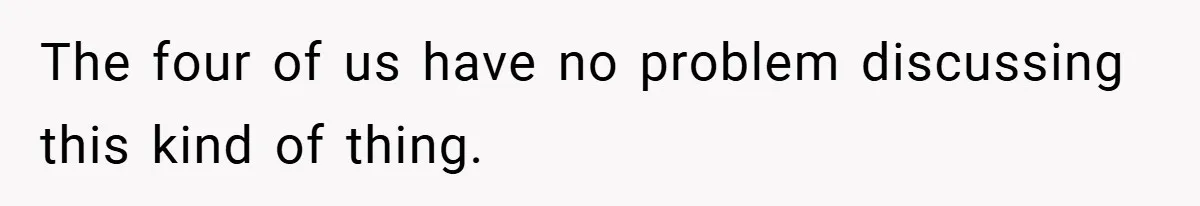 The four of us have no problem discussing this kind of thing.