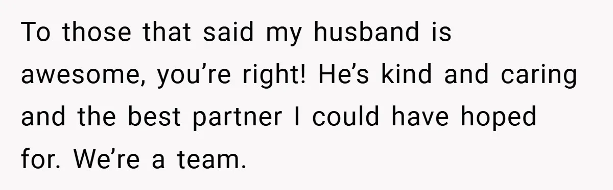 To those that said my husband is awesome, you’re right! He’s kind and caring and the best partner I could have hoped for. We’re a team.