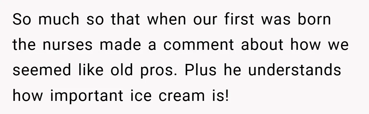 So much so that when our first was born the nurses made a comment about how we seemed like old pros. Plus he understands how important ice cream is!