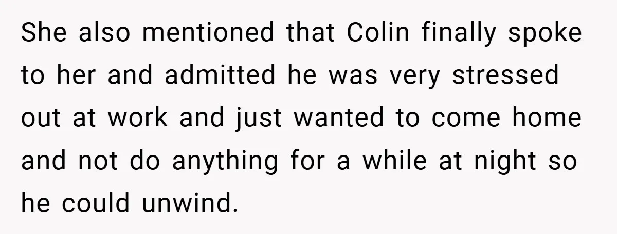 She also mentioned that Colin finally spoke to her and admitted he was very stressed out at work and just wanted to come home and not do anything for a...