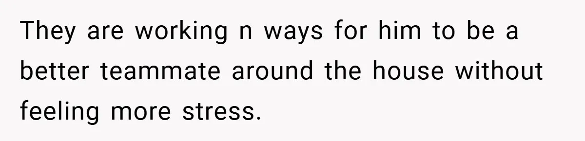 They are working n ways for him to be a better teammate around the house without feeling more stress.