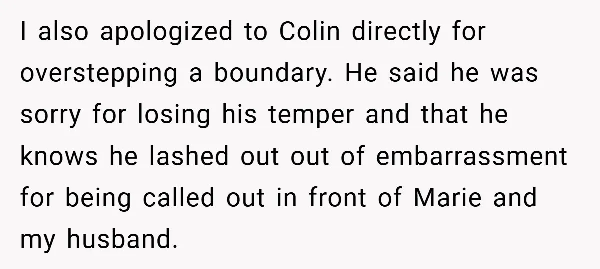 I also apologized to Colin directly for overstepping a boundary. He said he was sorry for losing his temper and that he knows he lashed out out of embarrassment for...