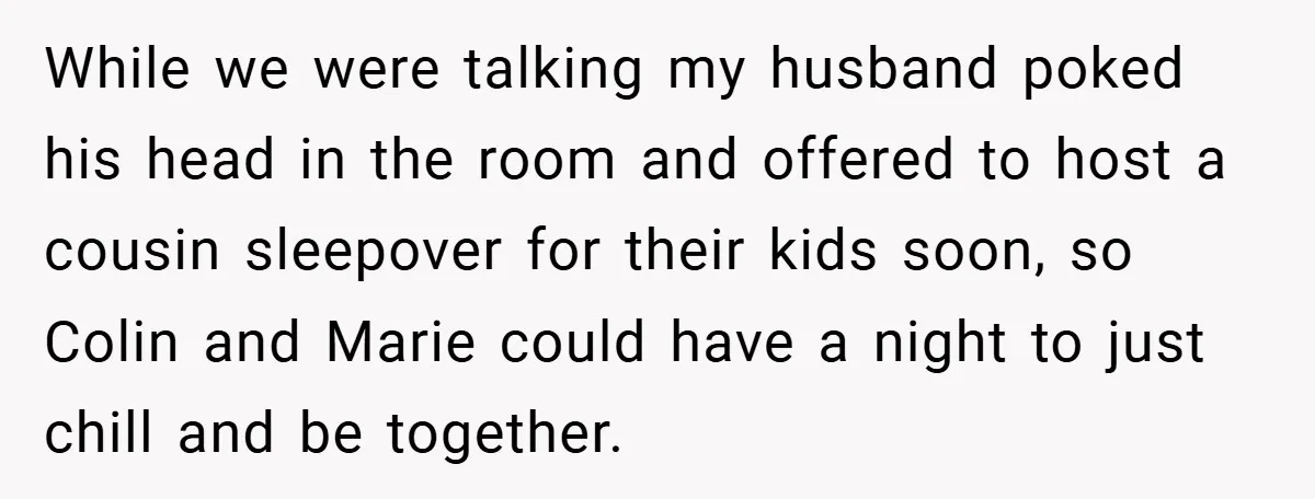 While we were talking my husband poked his head in the room and offered to host a cousin sleepover for their kids soon, so Colin and Marie could have a...