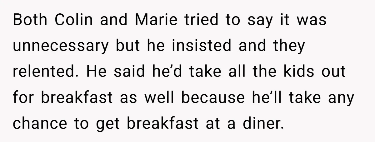 Both Colin and Marie tried to say it was unnecessary but he insisted and they relented. He said he’d take all the kids out for breakfast as well because he’ll...