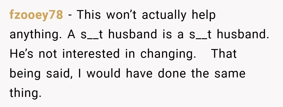 fzooey78 − This won’t actually help anything. A s__t husband is a s__t husband. He’s not interested in changing.   That being said, I would have done the same thing.