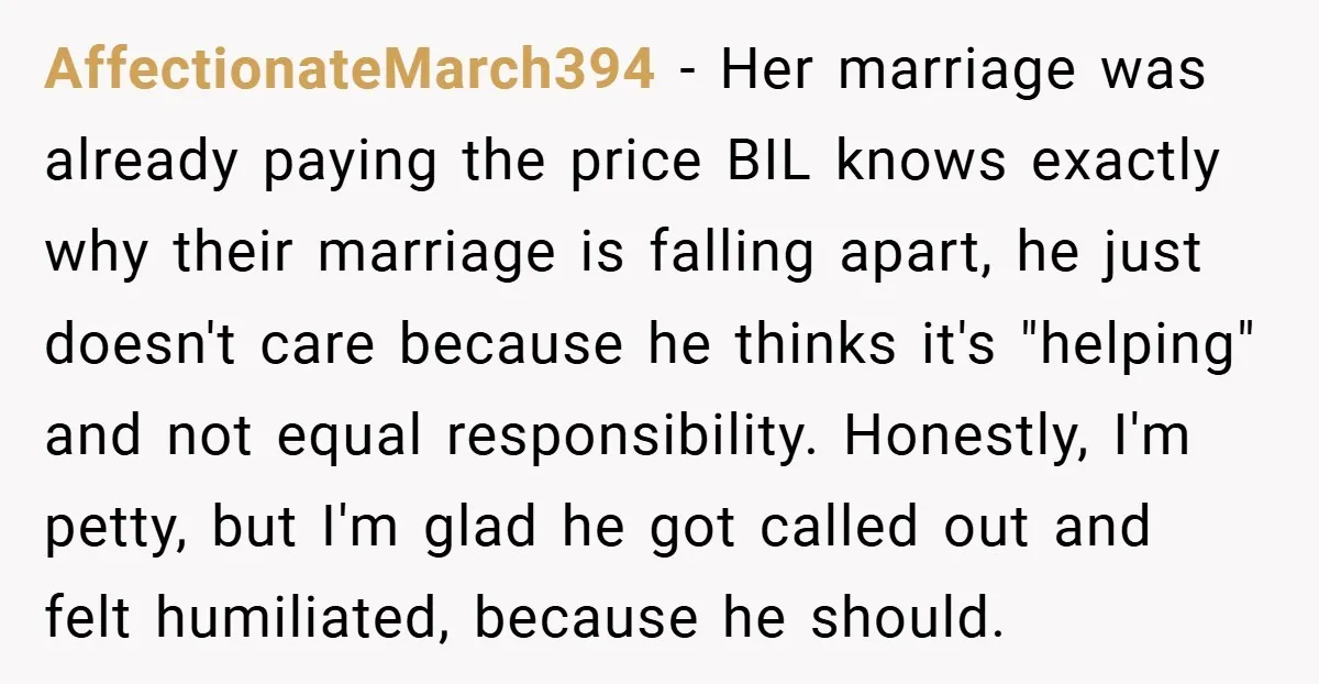 AffectionateMarch394 − Her marriage was already paying the price BIL knows exactly why their marriage is falling apart, he just doesn't care because he thinks it's "helping" and not equal...