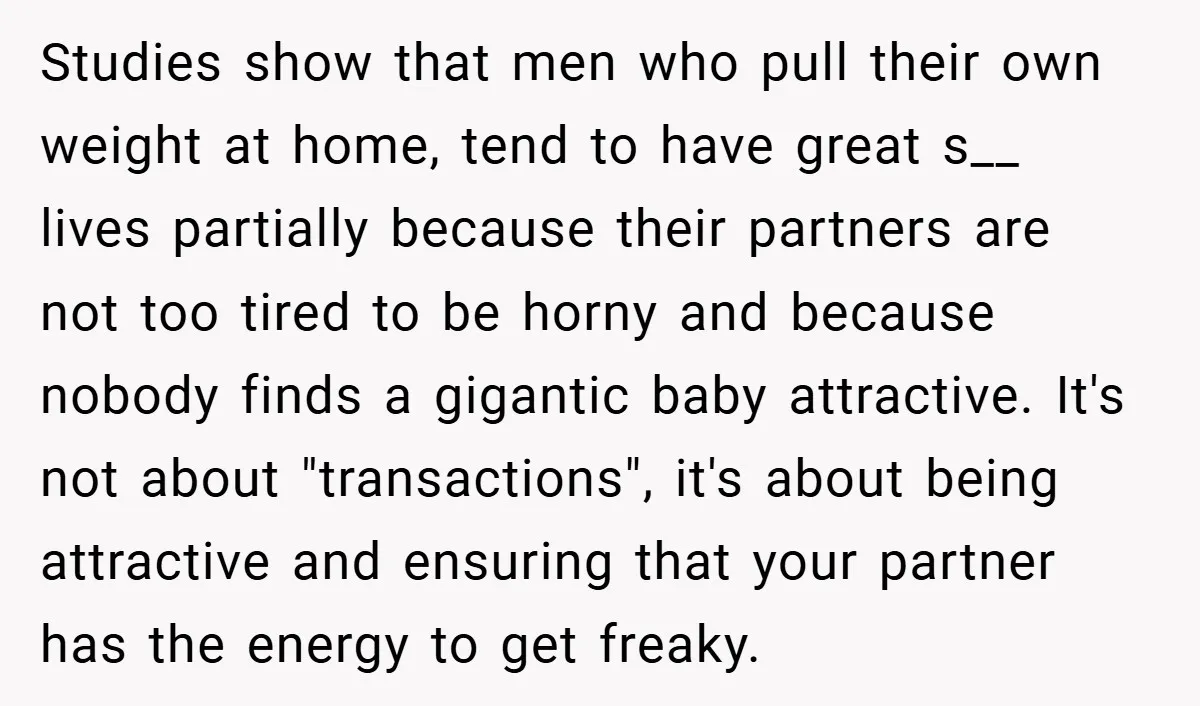 Studies show that men who pull their own weight at home, tend to have great s__ lives partially because their partners are not too tired to be horny and because...