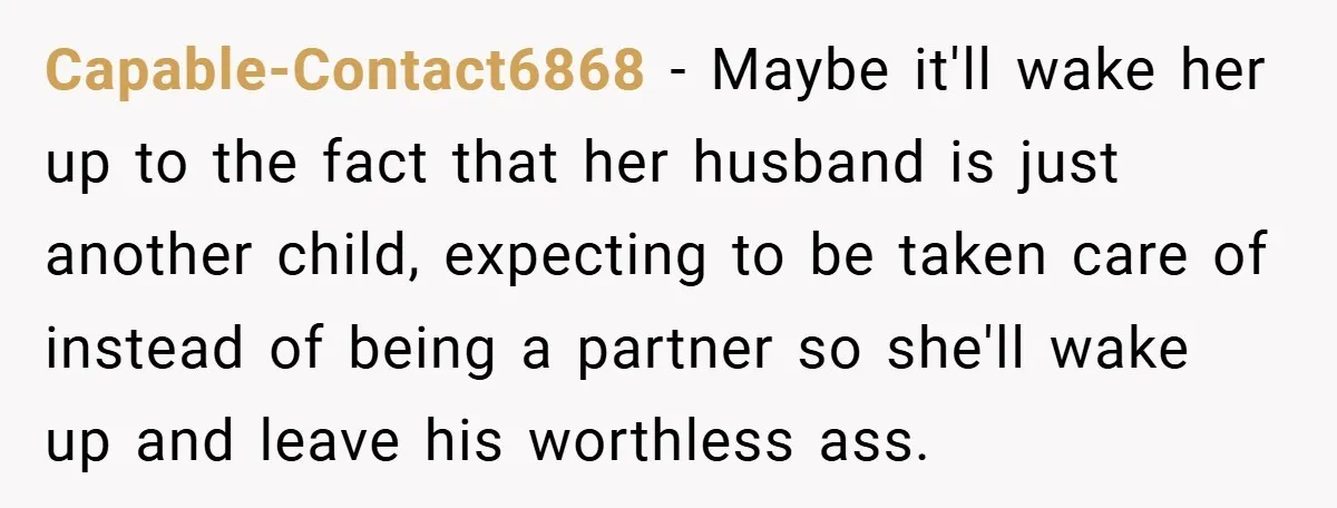 Capable-Contact6868 − Maybe it'll wake her up to the fact that her husband is just another child, expecting to be taken care of instead of being a partner so she'll...