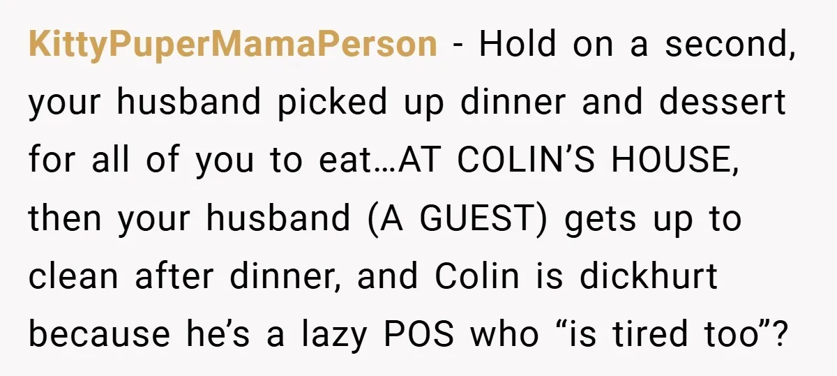 KittyPuperMamaPerson − Hold on a second, your husband picked up dinner and dessert for all of you to eat…AT COLIN’S HOUSE, then your husband (A GUEST) gets up to clean...
