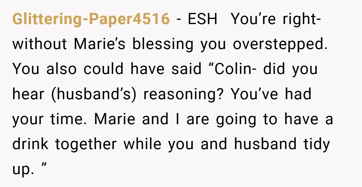 Glittering-Paper4516 − ESH You’re right- without Marie’s blessing you overstepped. You also could have said “Colin- did you hear (husband’s) reasoning? You’ve had your time. Marie and I are going...