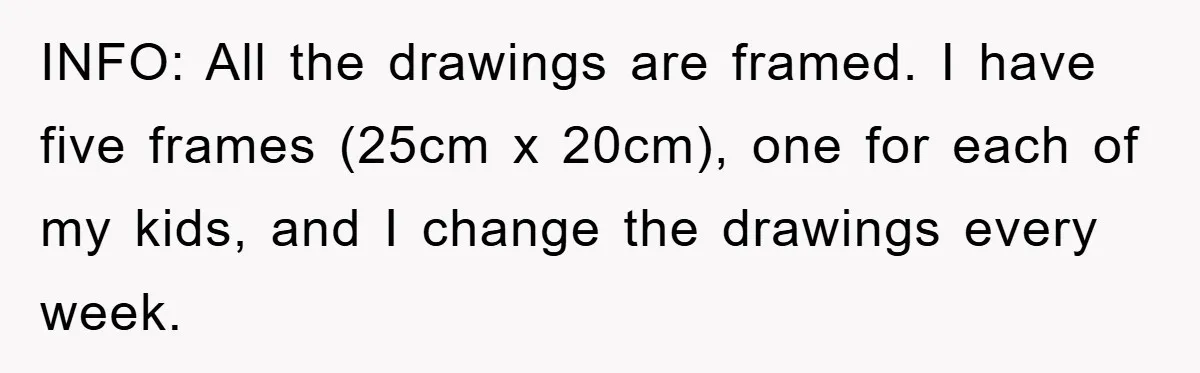 INFO: All the drawings are framed. I have five frames (25cm x 20cm), one for each of my kids, and I change the drawings every week.