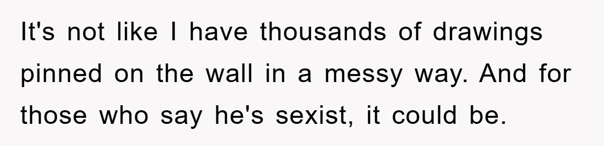 It's not like I have thousands of drawings pinned on the wall in a messy way. And for those who say he's sexist, it could be.