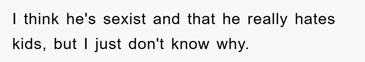 I think he's sexist and that he really hates kids, but I just don't know why.