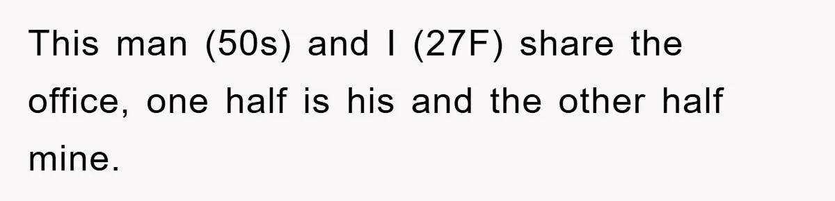 This man (50s) and I (27F) share the office, one half is his and the other half mine.
