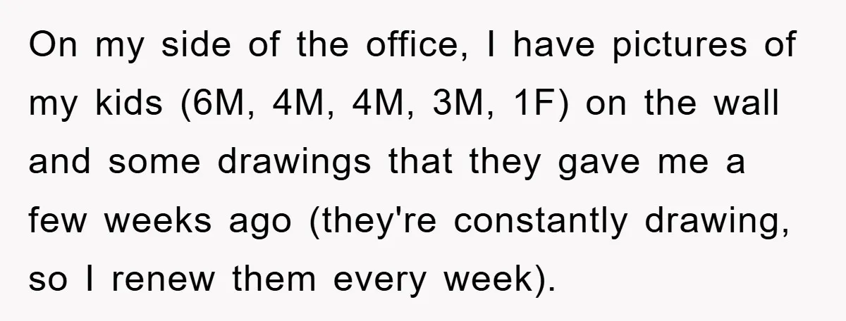 On my side of the office, I have pictures of my kids (6M, 4M, 4M, 3M, 1F) on the wall and some drawings that they gave me a few weeks...