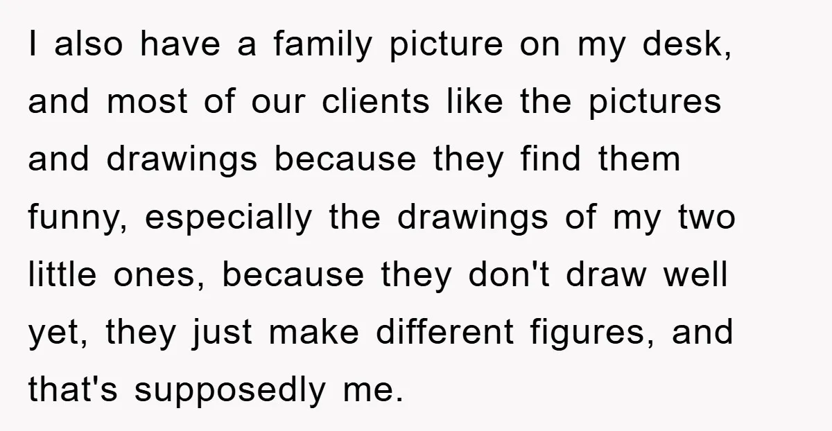 I also have a family picture on my desk, and most of our clients like the pictures and drawings because they find them funny, especially the drawings of my two...