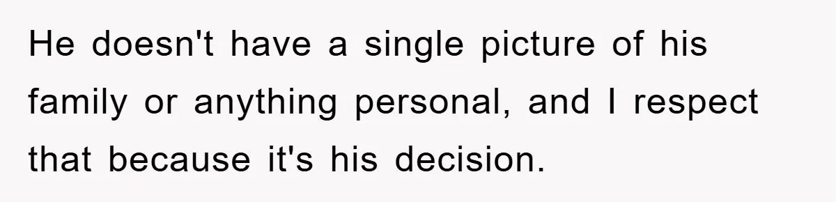 He doesn't have a single picture of his family or anything personal, and I respect that because it's his decision.