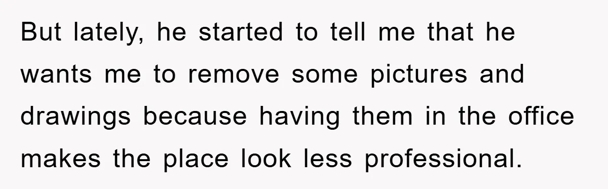 But lately, he started to tell me that he wants me to remove some pictures and drawings because having them in the office makes the place look less professional.
