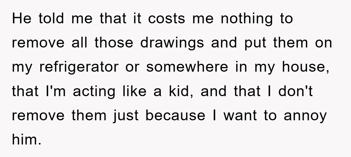 He told me that it costs me nothing to remove all those drawings and put them on my refrigerator or somewhere in my house, that I'm acting like a kid,...