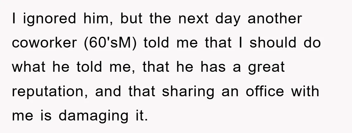 I ignored him, but the next day another coworker (60'sM) told me that I should do what he told me, that he has a great reputation, and that sharing an...