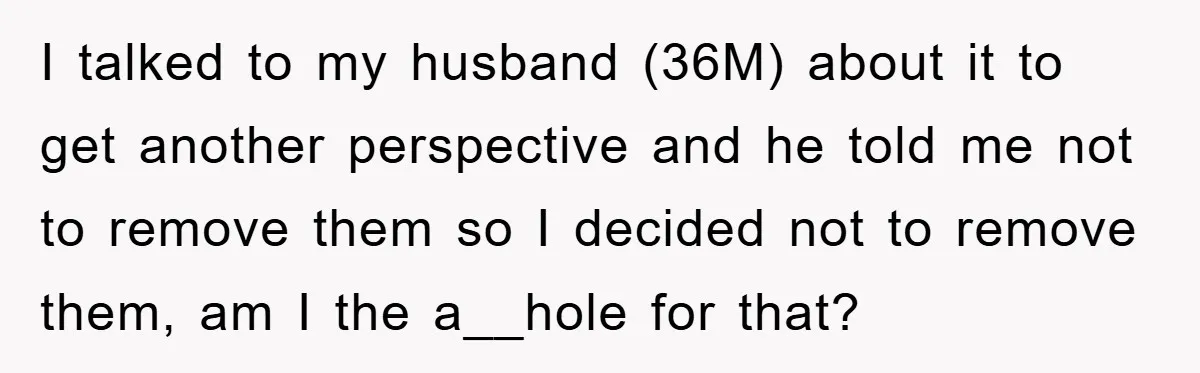 I talked to my husband (36M) about it to get another perspective and he told me not to remove them so I decided not to remove them, am I the...