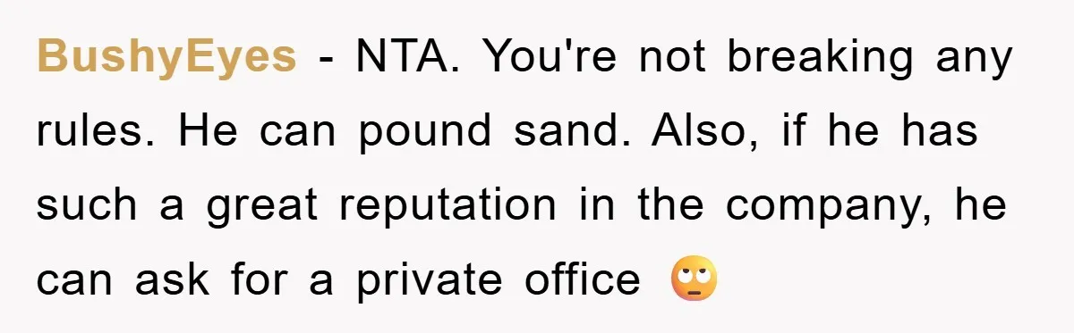 BushyEyes − NTA. You're not breaking any rules. He can pound sand. Also, if he has such a great reputation in the company, he can ask for a private office...