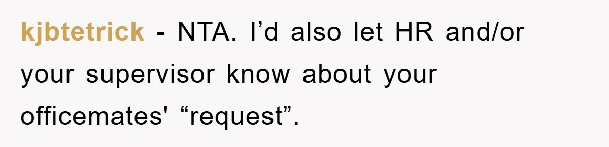 kjbtetrick − NTA. I’d also let HR and/or your supervisor know about your officemates' “request”.