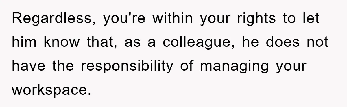 Regardless, you're within your rights to let him know that, as a colleague, he does not have the responsibility of managing your workspace.