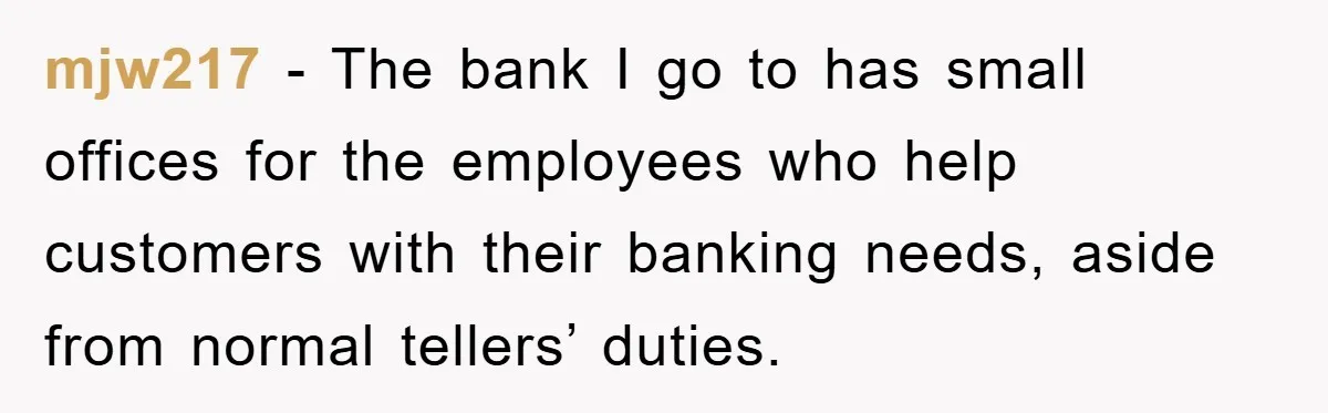 mjw217 − The bank I go to has small offices for the employees who help customers with their banking needs, aside from normal tellers’ duties.