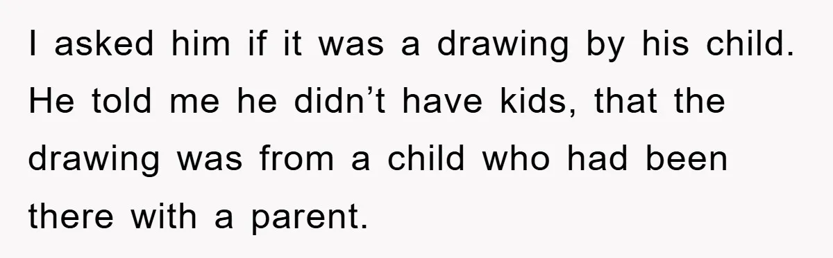 I asked him if it was a drawing by his child. He told me he didn’t have kids, that the drawing was from a child who had been there with...