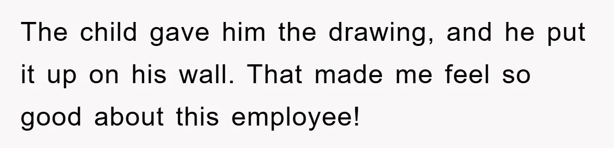 The child gave him the drawing, and he put it up on his wall. That made me feel so good about this employee!