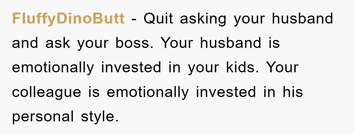 FluffyDinoButt − Quit asking your husband and ask your boss. Your husband is emotionally invested in your kids. Your colleague is emotionally invested in his personal style.