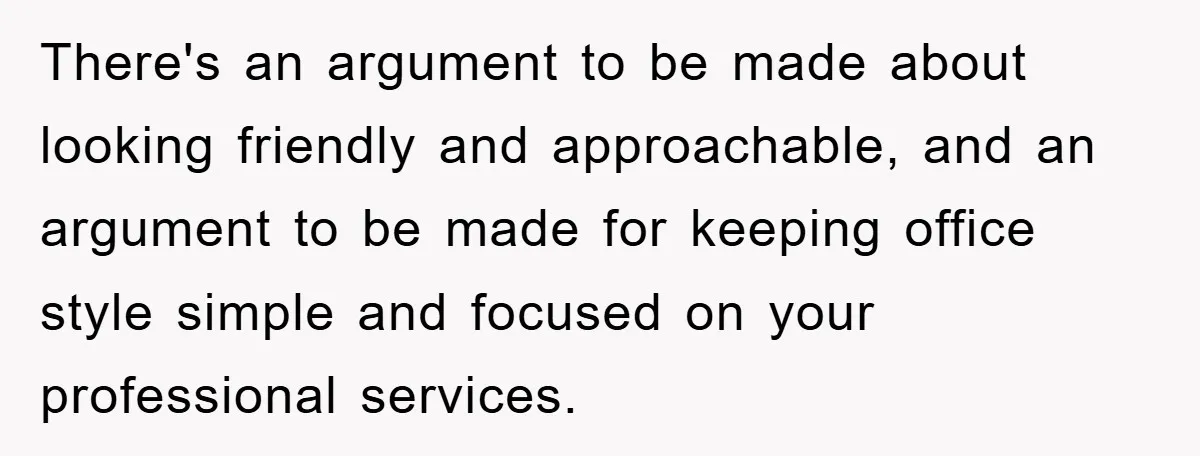 There's an argument to be made about looking friendly and approachable, and an argument to be made for keeping office style simple and focused on your professional services.