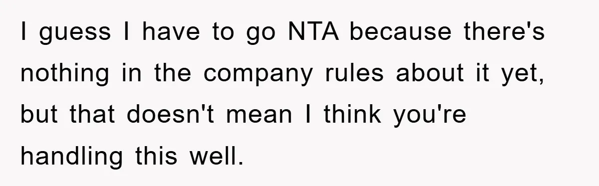 I guess I have to go NTA because there's nothing in the company rules about it yet, but that doesn't mean I think you're handling this well.