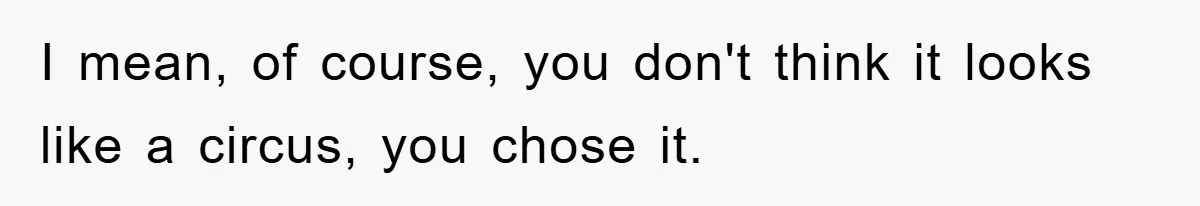I mean, of course, you don't think it looks like a circus, you chose it.
