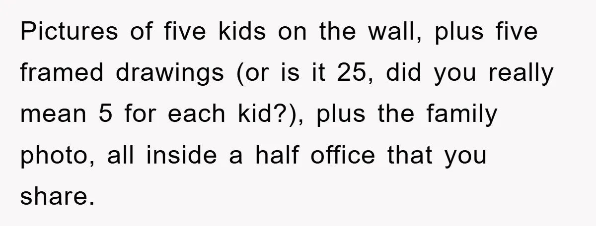 Pictures of five kids on the wall, plus five framed drawings (or is it 25, did you really mean 5 for each kid?), plus the family photo, all inside a...