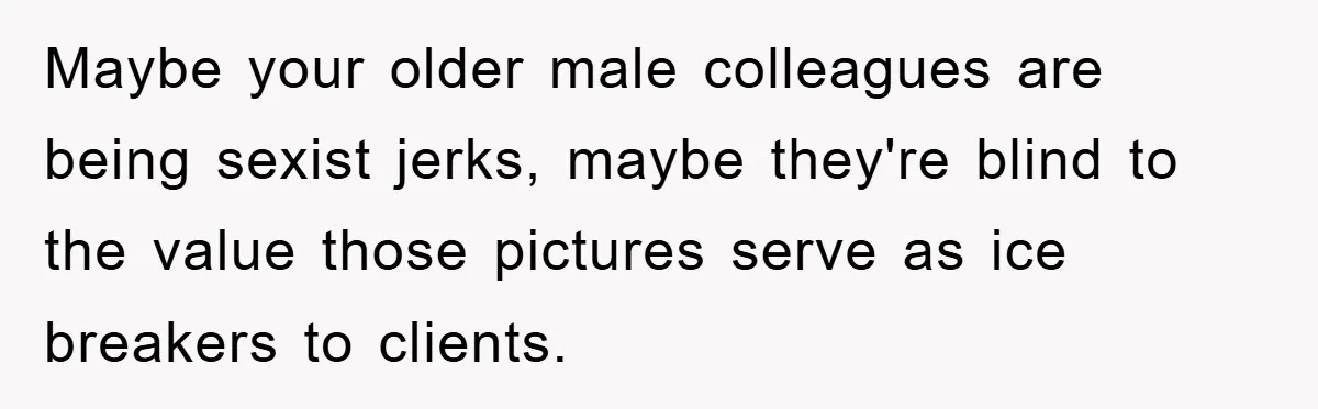 Maybe your older male colleagues are being sexist jerks, maybe they're blind to the value those pictures serve as ice breakers to clients.