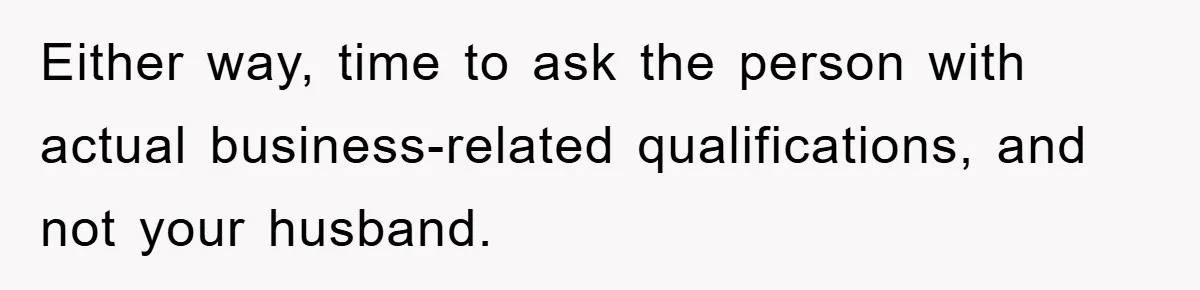 Either way, time to ask the person with actual business-related qualifications, and not your husband.
