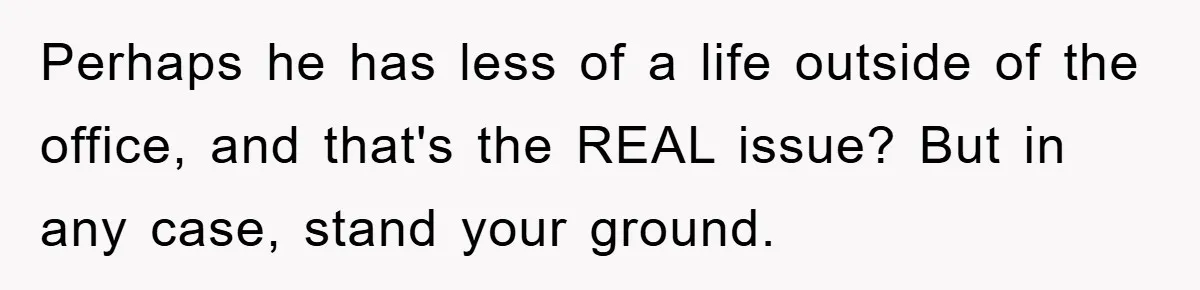 Perhaps he has less of a life outside of the office, and that's the REAL issue? But in any case, stand your ground.