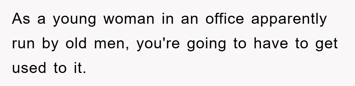 As a young woman in an office apparently run by old men, you're going to have to get used to it.