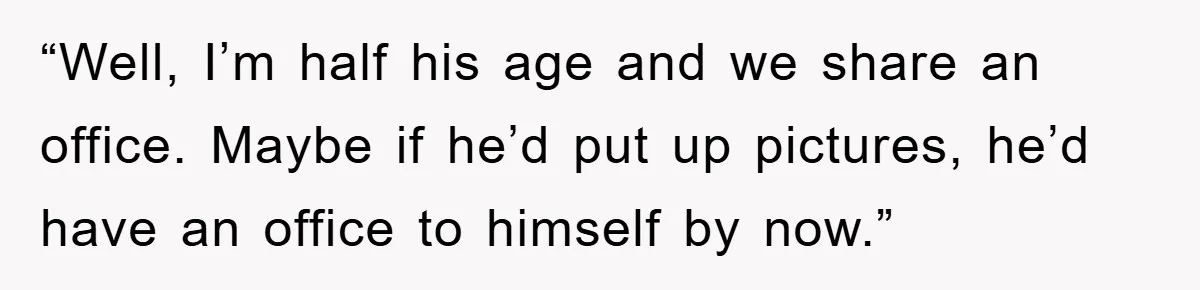 “Well, I’m half his age and we share an office. Maybe if he’d put up pictures, he’d have an office to himself by now.”