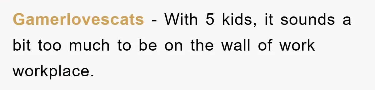 Gamerlovescats − With 5 kids, it sounds a bit too much to be on the wall of work workplace.