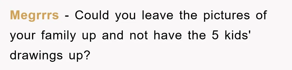 Megrrrs − Could you leave the pictures of your family up and not have the 5 kids' drawings up?