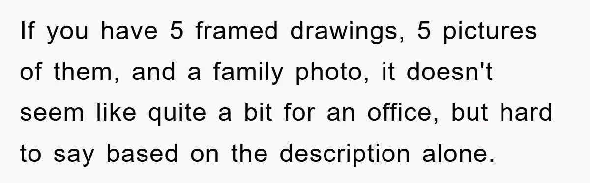 If you have 5 framed drawings, 5 pictures of them, and a family photo, it doesn't seem like quite a bit for an office, but hard to say based on...
