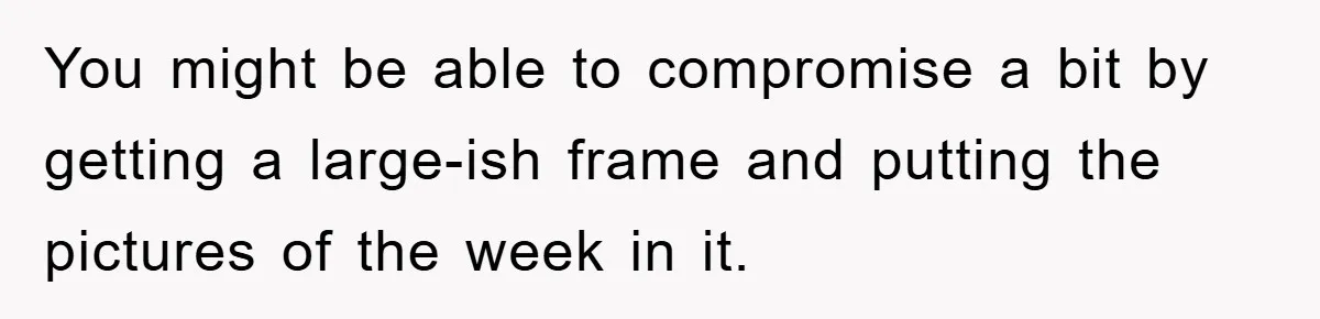 You might be able to compromise a bit by getting a large-ish frame and putting the pictures of the week in it.