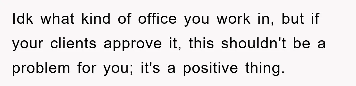 Idk what kind of office you work in, but if your clients approve it, this shouldn't be a problem for you; it's a positive thing.