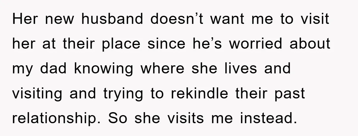 Her new husband doesn’t want me to visit her at their place since he’s worried about my dad knowing where she lives and visiting and trying to rekindle their past...